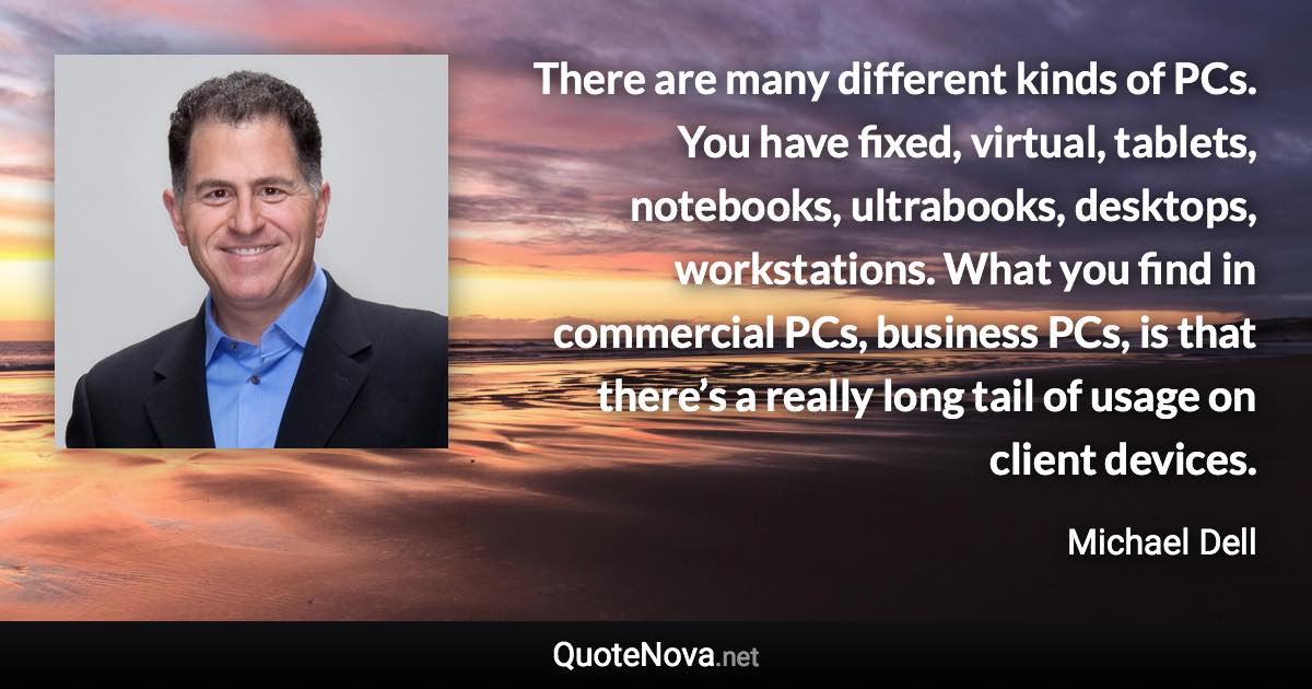 There are many different kinds of PCs. You have fixed, virtual, tablets, notebooks, ultrabooks, desktops, workstations. What you find in commercial PCs, business PCs, is that there’s a really long tail of usage on client devices. - Michael Dell quote