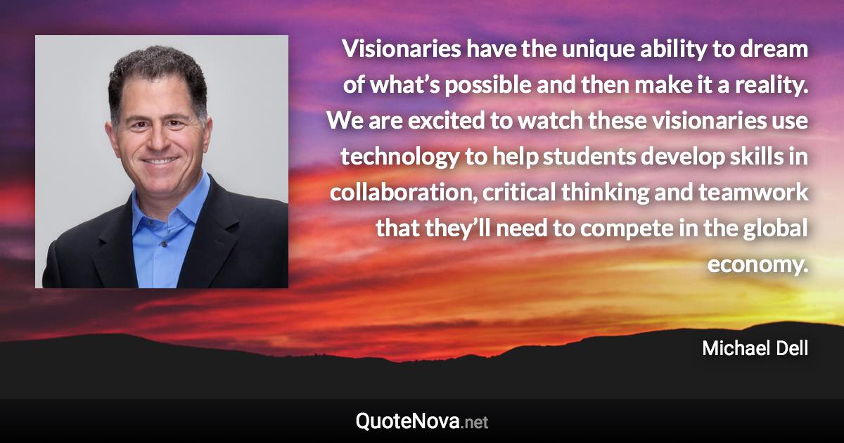 Visionaries have the unique ability to dream of what’s possible and then make it a reality. We are excited to watch these visionaries use technology to help students develop skills in collaboration, critical thinking and teamwork that they’ll need to compete in the global economy. - Michael Dell quote