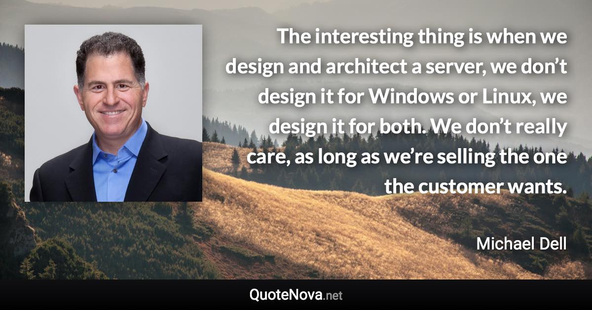 The interesting thing is when we design and architect a server, we don’t design it for Windows or Linux, we design it for both. We don’t really care, as long as we’re selling the one the customer wants. - Michael Dell quote