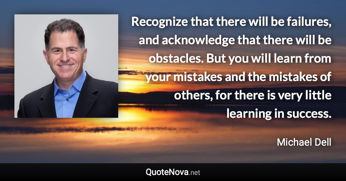 Recognize that there will be failures, and acknowledge that there will be obstacles. But you will learn from your mistakes and the mistakes of others, for there is very little learning in success. - Michael Dell quote