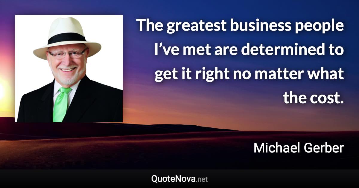 The greatest business people I’ve met are determined to get it right no matter what the cost. - Michael Gerber quote