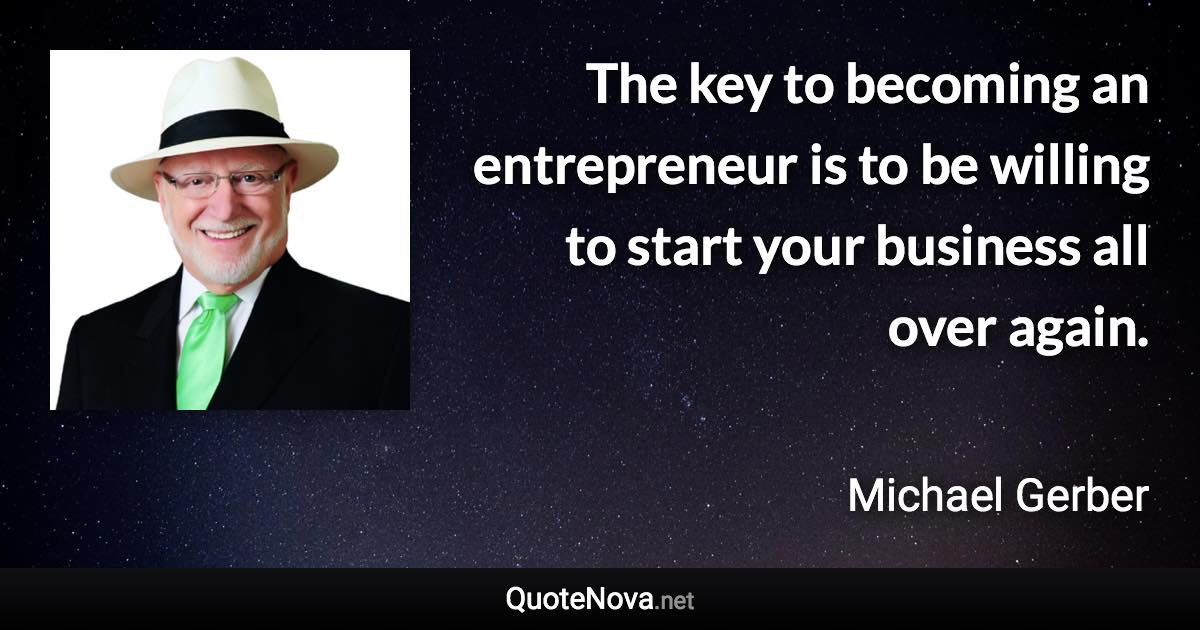 The key to becoming an entrepreneur is to be willing to start your business all over again. - Michael Gerber quote