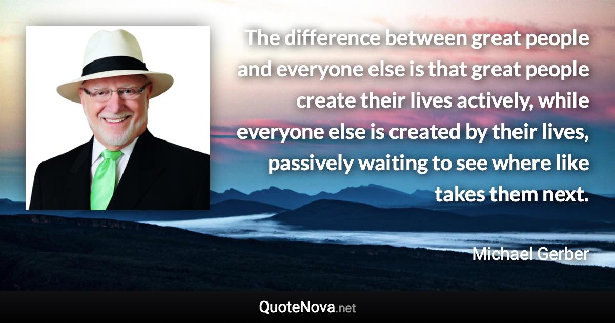 The difference between great people and everyone else is that great people create their lives actively, while everyone else is created by their lives, passively waiting to see where like takes them next. - Michael Gerber quote