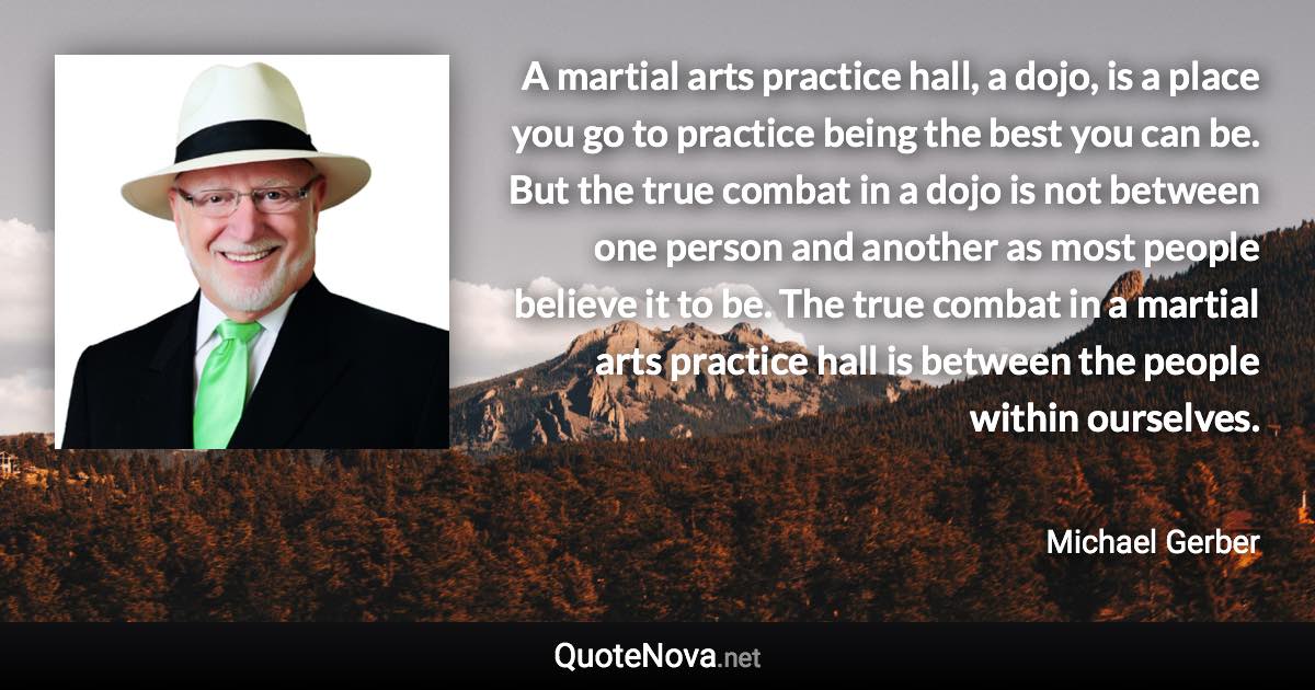 A martial arts practice hall, a dojo, is a place you go to practice being the best you can be. But the true combat in a dojo is not between one person and another as most people believe it to be. The true combat in a martial arts practice hall is between the people within ourselves. - Michael Gerber quote