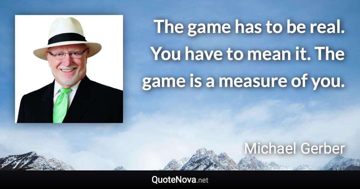 The game has to be real. You have to mean it. The game is a measure of you. - Michael Gerber quote