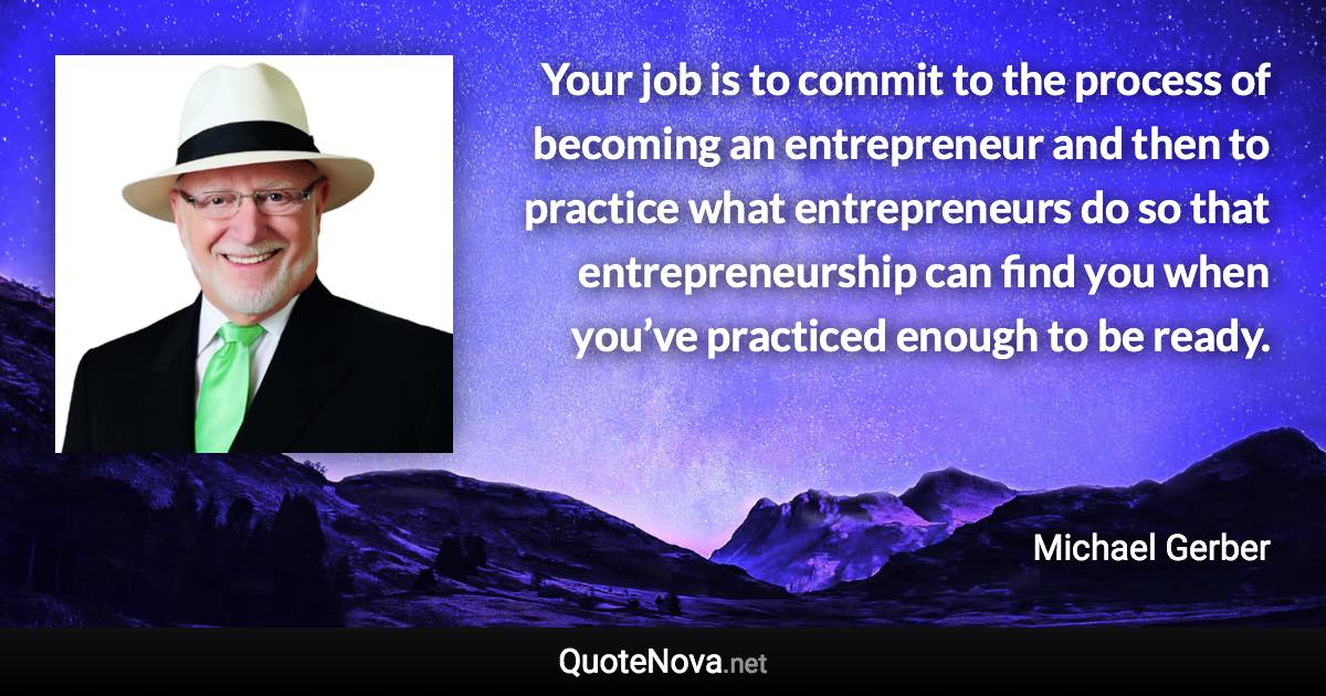 Your job is to commit to the process of becoming an entrepreneur and then to practice what entrepreneurs do so that entrepreneurship can find you when you’ve practiced enough to be ready. - Michael Gerber quote