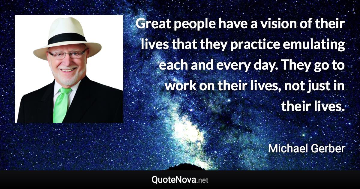 Great people have a vision of their lives that they practice emulating each and every day. They go to work on their lives, not just in their lives. - Michael Gerber quote