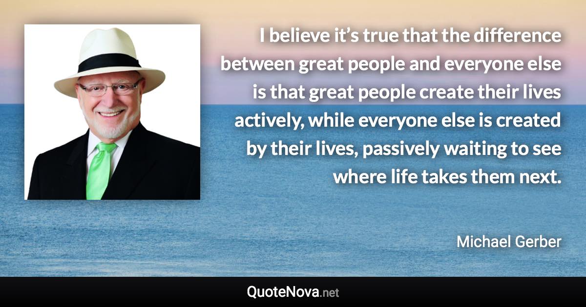 I believe it’s true that the difference between great people and everyone else is that great people create their lives actively, while everyone else is created by their lives, passively waiting to see where life takes them next. - Michael Gerber quote
