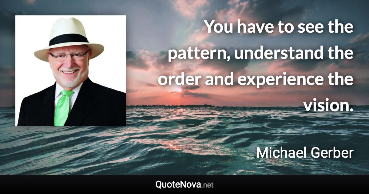 You have to see the pattern, understand the order and experience the vision. - Michael Gerber quote