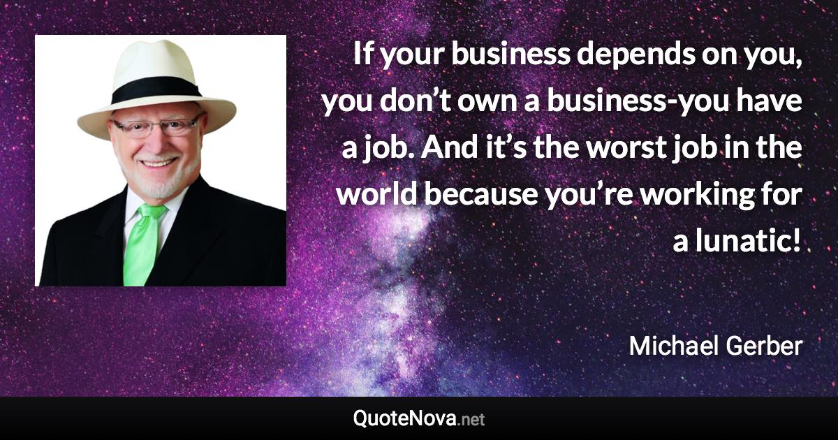 If your business depends on you, you don’t own a business-you have a job. And it’s the worst job in the world because you’re working for a lunatic! - Michael Gerber quote