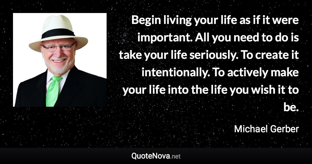 Begin living your life as if it were important. All you need to do is take your life seriously. To create it intentionally. To actively make your life into the life you wish it to be. - Michael Gerber quote