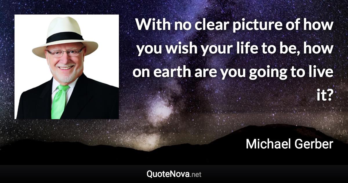 With no clear picture of how you wish your life to be, how on earth are you going to live it? - Michael Gerber quote