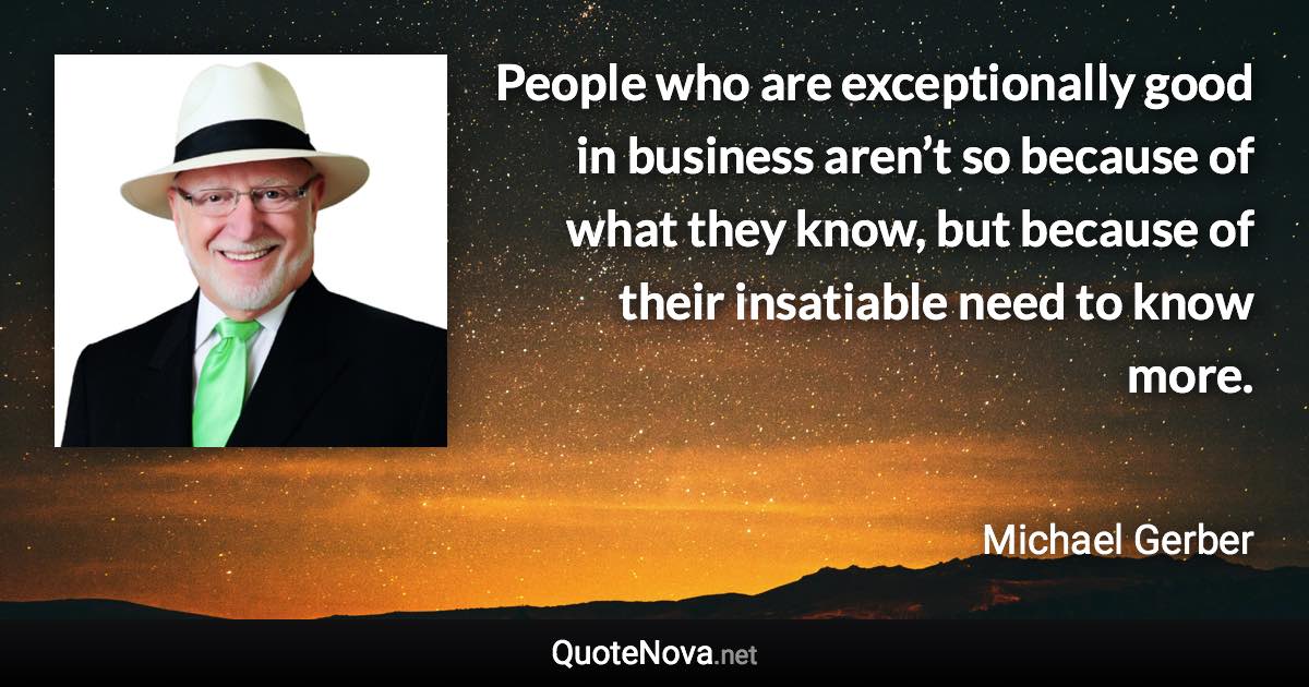 People who are exceptionally good in business aren’t so because of what they know, but because of their insatiable need to know more. - Michael Gerber quote