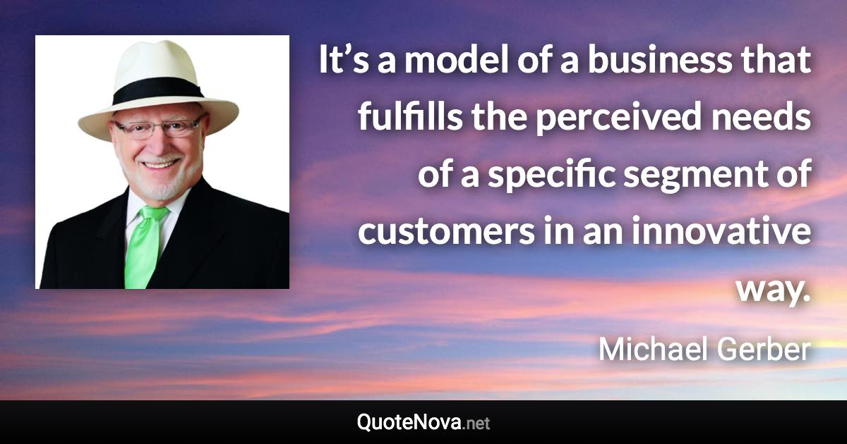 It’s a model of a business that fulfills the perceived needs of a specific segment of customers in an innovative way. - Michael Gerber quote