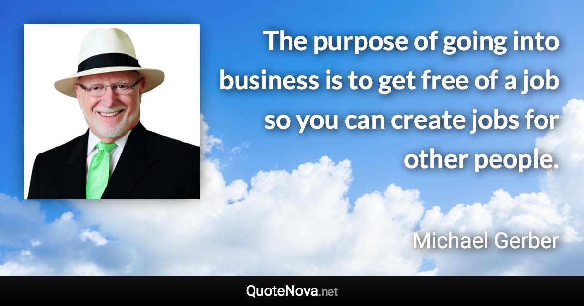 The purpose of going into business is to get free of a job so you can create jobs for other people. - Michael Gerber quote