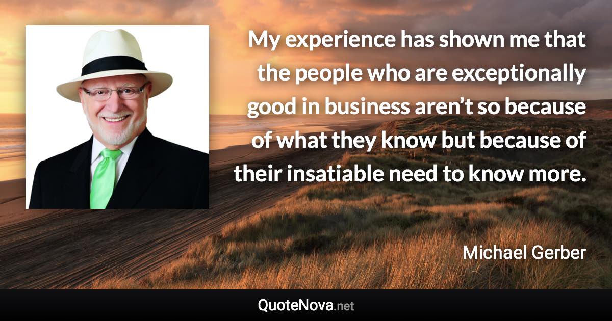 My experience has shown me that the people who are exceptionally good in business aren’t so because of what they know but because of their insatiable need to know more. - Michael Gerber quote