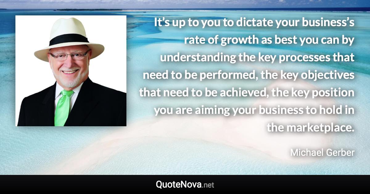 It’s up to you to dictate your business’s rate of growth as best you can by understanding the key processes that need to be performed, the key objectives that need to be achieved, the key position you are aiming your business to hold in the marketplace. - Michael Gerber quote