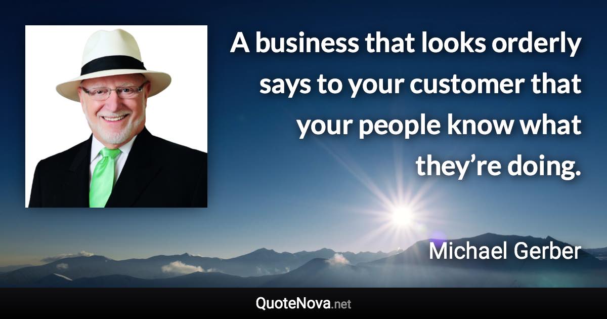 A business that looks orderly says to your customer that your people know what they’re doing. - Michael Gerber quote