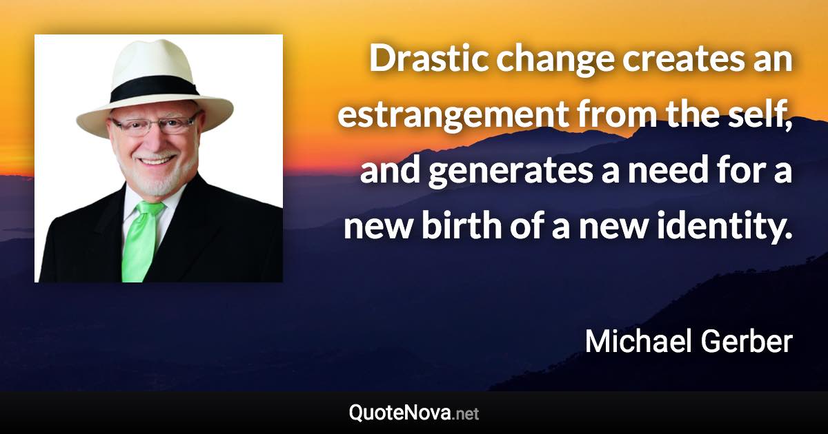 Drastic change creates an estrangement from the self, and generates a need for a new birth of a new identity. - Michael Gerber quote