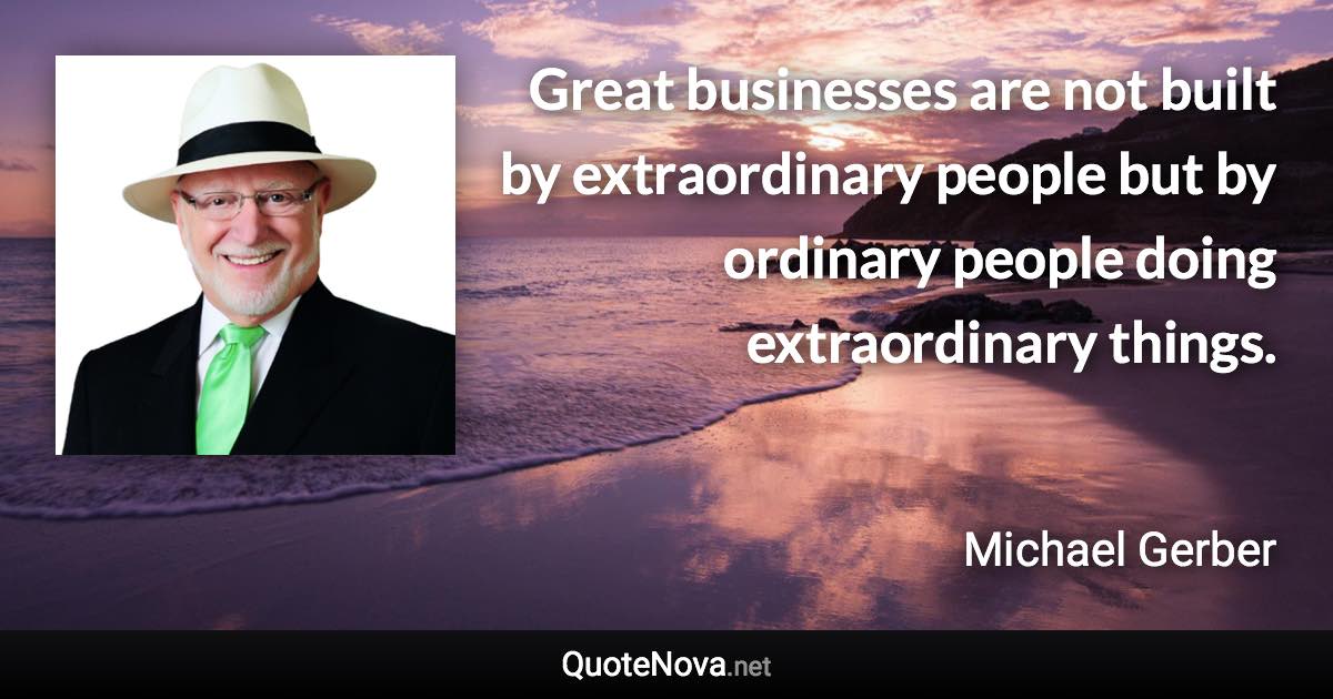 Great businesses are not built by extraordinary people but by ordinary people doing extraordinary things. - Michael Gerber quote