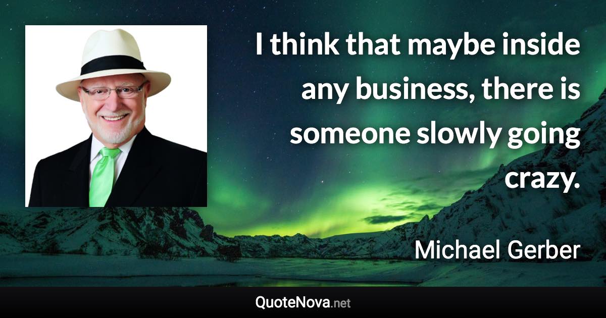 I think that maybe inside any business, there is someone slowly going crazy. - Michael Gerber quote