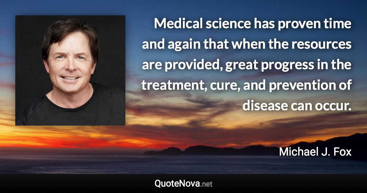 Medical science has proven time and again that when the resources are provided, great progress in the treatment, cure, and prevention of disease can occur. - Michael J. Fox quote