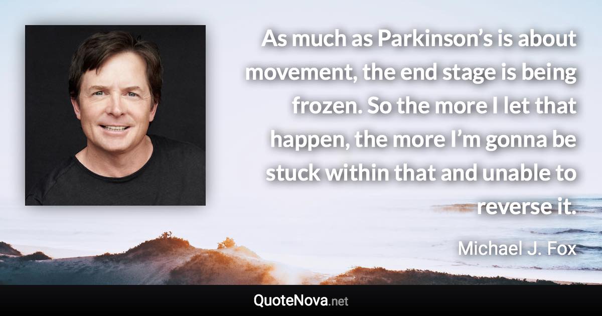 As much as Parkinson’s is about movement, the end stage is being frozen. So the more I let that happen, the more I’m gonna be stuck within that and unable to reverse it. - Michael J. Fox quote