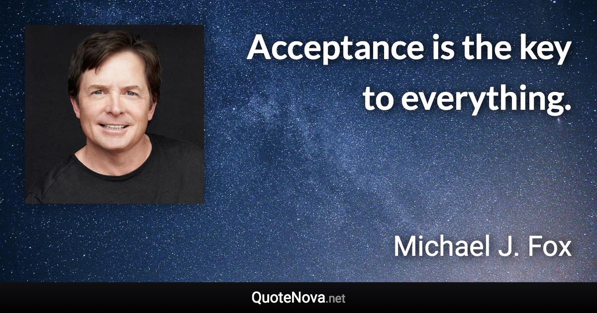 Acceptance is the key to everything. - Michael J. Fox quote