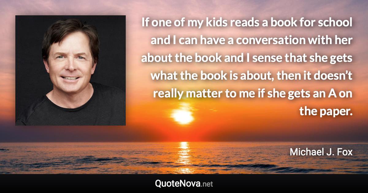 If one of my kids reads a book for school and I can have a conversation with her about the book and I sense that she gets what the book is about, then it doesn’t really matter to me if she gets an A on the paper. - Michael J. Fox quote