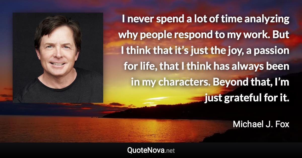 I never spend a lot of time analyzing why people respond to my work. But I think that it’s just the joy, a passion for life, that I think has always been in my characters. Beyond that, I’m just grateful for it. - Michael J. Fox quote