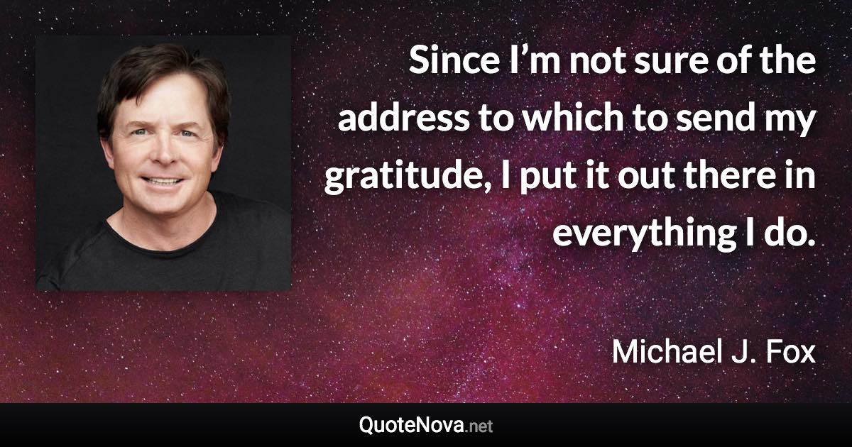 Since I’m not sure of the address to which to send my gratitude, I put it out there in everything I do. - Michael J. Fox quote