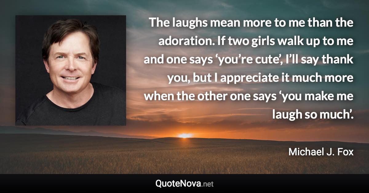 The laughs mean more to me than the adoration. If two girls walk up to me and one says ‘you’re cute’, I’ll say thank you, but I appreciate it much more when the other one says ‘you make me laugh so much’. - Michael J. Fox quote