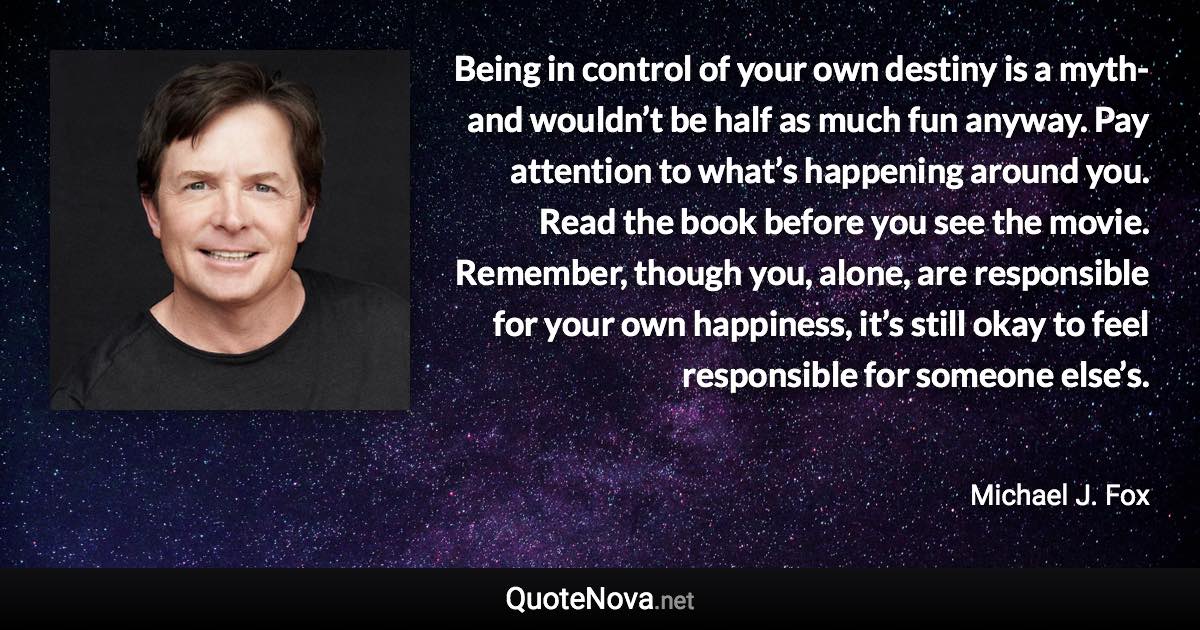 Being in control of your own destiny is a myth-and wouldn’t be half as much fun anyway. Pay attention to what’s happening around you. Read the book before you see the movie. Remember, though you, alone, are responsible for your own happiness, it’s still okay to feel responsible for someone else’s. - Michael J. Fox quote