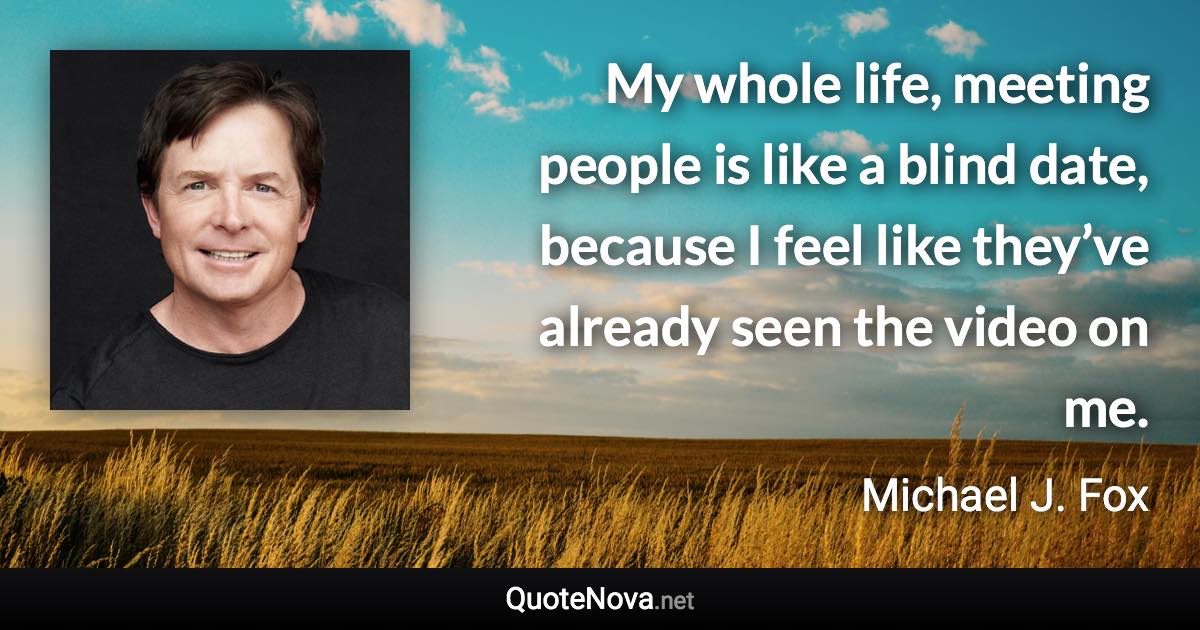 My whole life, meeting people is like a blind date, because I feel like they’ve already seen the video on me. - Michael J. Fox quote