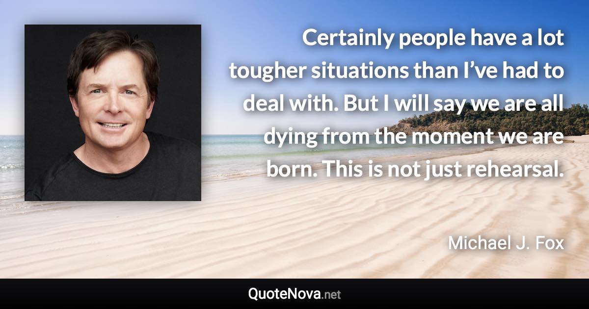 Certainly people have a lot tougher situations than I’ve had to deal with. But I will say we are all dying from the moment we are born. This is not just rehearsal. - Michael J. Fox quote