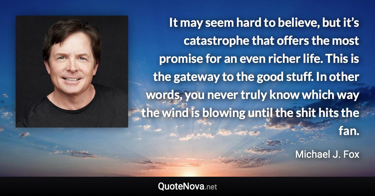 It may seem hard to believe, but it’s catastrophe that offers the most promise for an even richer life. This is the gateway to the good stuff. In other words, you never truly know which way the wind is blowing until the shit hits the fan. - Michael J. Fox quote