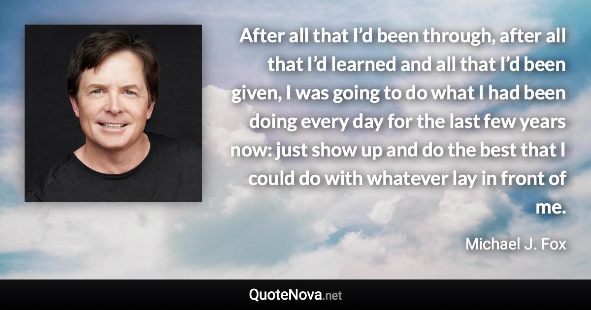 After all that I’d been through, after all that I’d learned and all that I’d been given, I was going to do what I had been doing every day for the last few years now: just show up and do the best that I could do with whatever lay in front of me. - Michael J. Fox quote