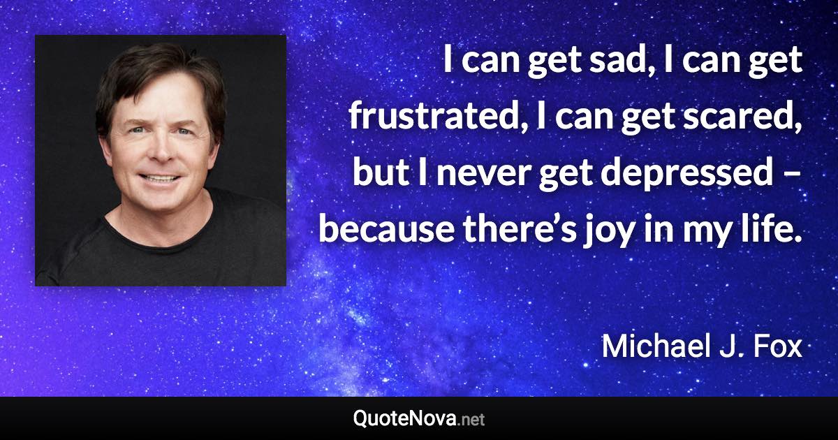 I can get sad, I can get frustrated, I can get scared, but I never get depressed – because there’s joy in my life. - Michael J. Fox quote