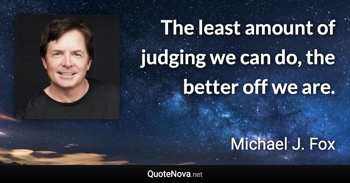 The least amount of judging we can do, the better off we are. - Michael J. Fox quote