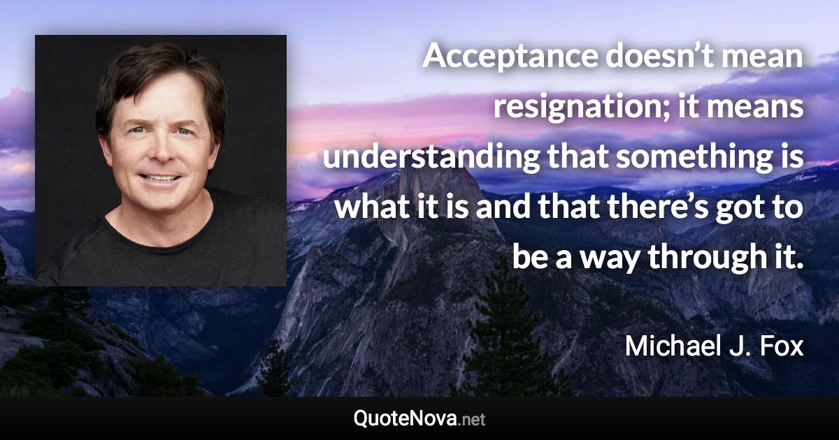 Acceptance doesn’t mean resignation; it means understanding that something is what it is and that there’s got to be a way through it. - Michael J. Fox quote