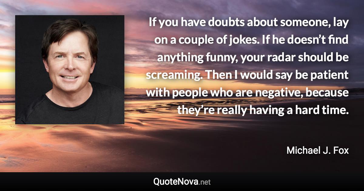 If you have doubts about someone, lay on a couple of jokes. If he doesn’t find anything funny, your radar should be screaming. Then I would say be patient with people who are negative, because they’re really having a hard time. - Michael J. Fox quote