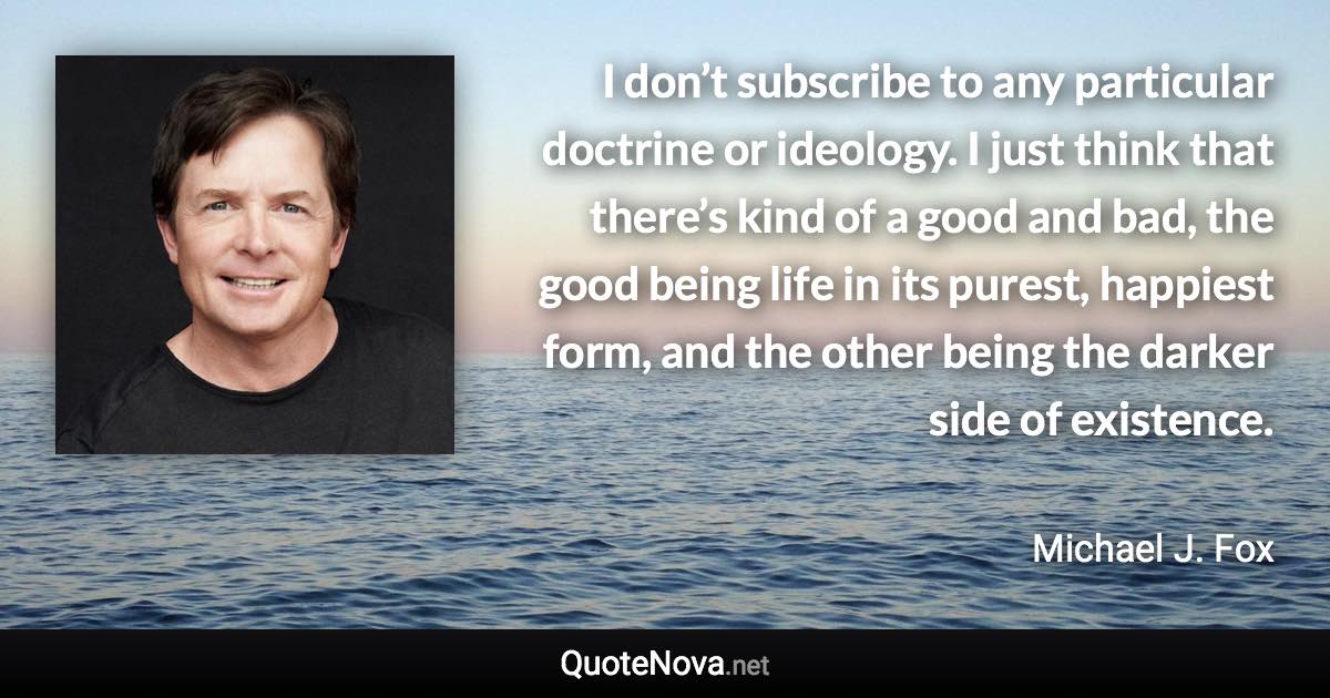 I don’t subscribe to any particular doctrine or ideology. I just think that there’s kind of a good and bad, the good being life in its purest, happiest form, and the other being the darker side of existence. - Michael J. Fox quote