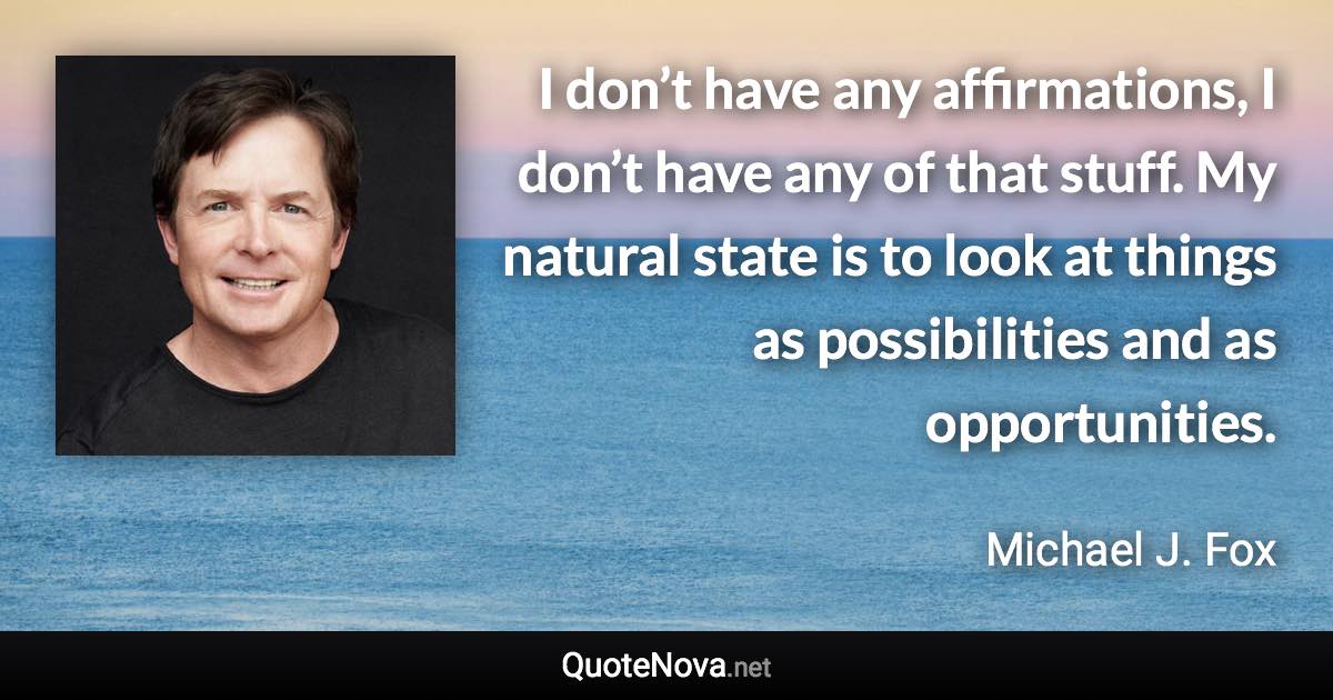 I don’t have any affirmations, I don’t have any of that stuff. My natural state is to look at things as possibilities and as opportunities. - Michael J. Fox quote