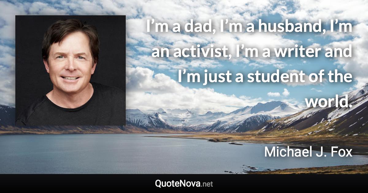 I’m a dad, I’m a husband, I’m an activist, I’m a writer and I’m just a student of the world. - Michael J. Fox quote