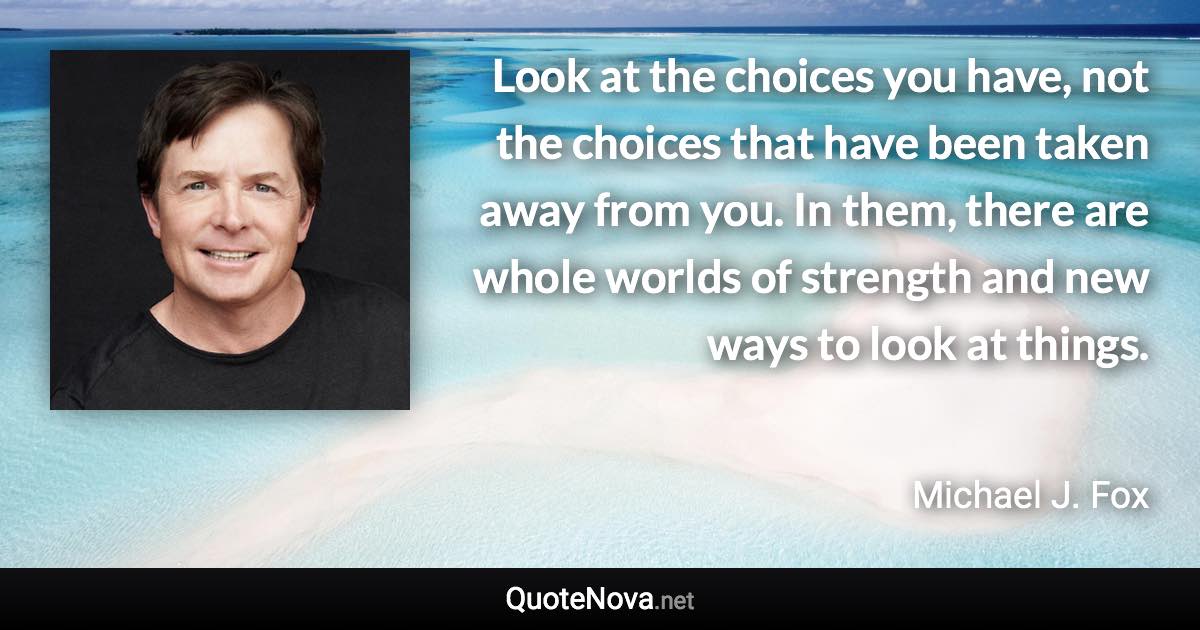 Look at the choices you have, not the choices that have been taken away from you. In them, there are whole worlds of strength and new ways to look at things. - Michael J. Fox quote