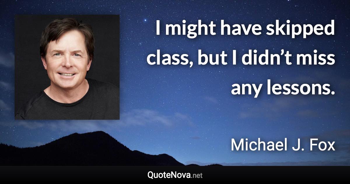 I might have skipped class, but I didn’t miss any lessons. - Michael J. Fox quote