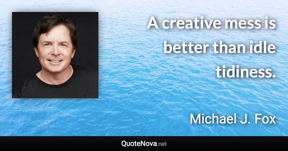 A creative mess is better than idle tidiness. - Michael J. Fox quote
