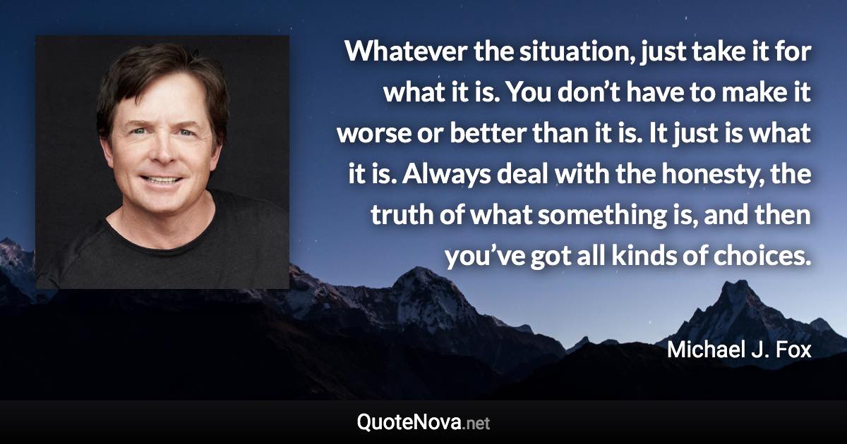 Whatever the situation, just take it for what it is. You don’t have to make it worse or better than it is. It just is what it is. Always deal with the honesty, the truth of what something is, and then you’ve got all kinds of choices. - Michael J. Fox quote