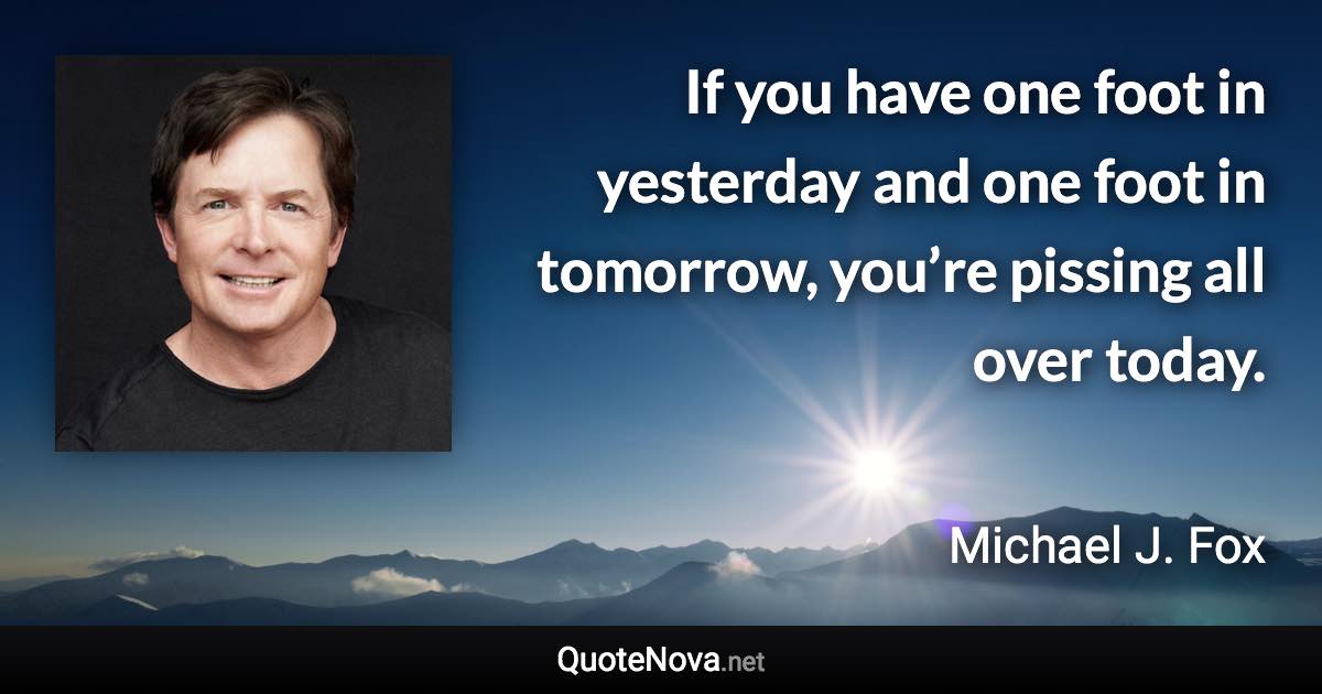 If you have one foot in yesterday and one foot in tomorrow, you’re pissing all over today. - Michael J. Fox quote