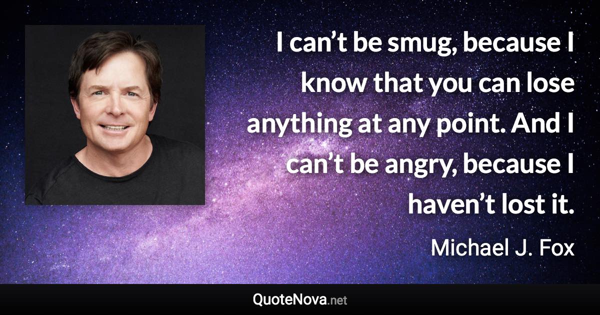 I can’t be smug, because I know that you can lose anything at any point. And I can’t be angry, because I haven’t lost it. - Michael J. Fox quote